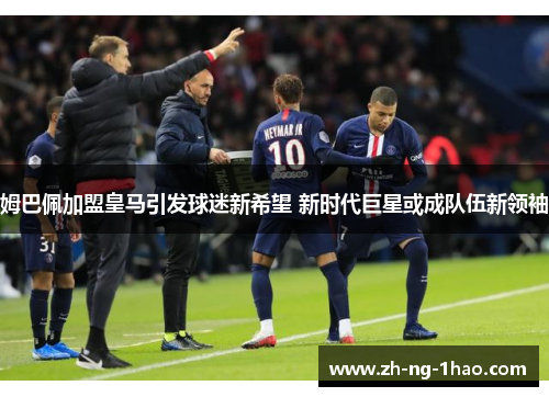 姆巴佩加盟皇马引发球迷新希望 新时代巨星或成队伍新领袖