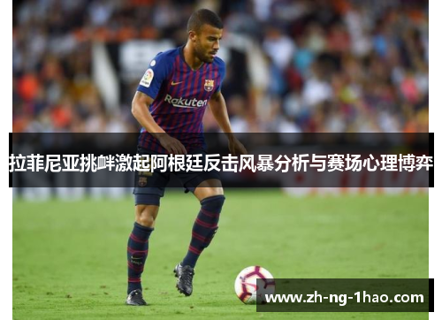 拉菲尼亚挑衅激起阿根廷反击风暴分析与赛场心理博弈