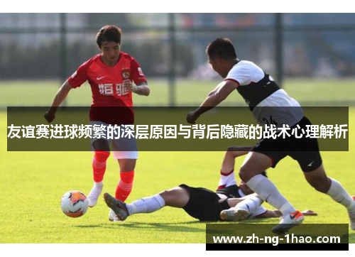 友谊赛进球频繁的深层原因与背后隐藏的战术心理解析