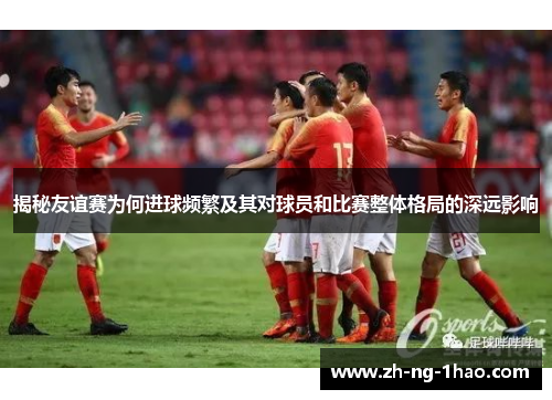 揭秘友谊赛为何进球频繁及其对球员和比赛整体格局的深远影响