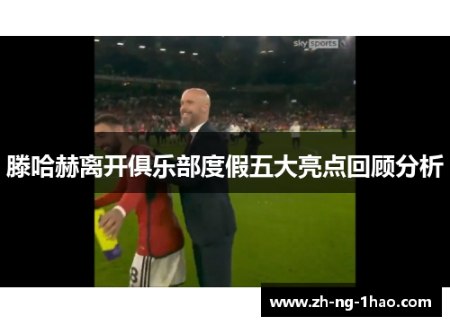 滕哈赫离开俱乐部度假五大亮点回顾分析