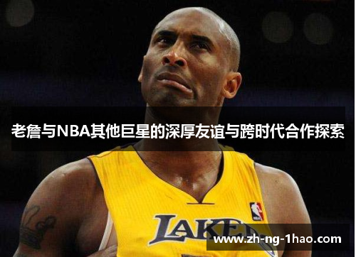 老詹与NBA其他巨星的深厚友谊与跨时代合作探索