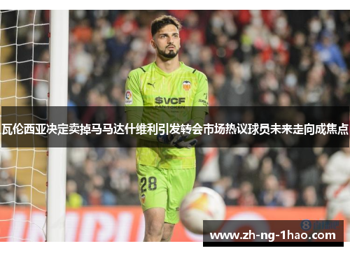 瓦伦西亚决定卖掉马马达什维利引发转会市场热议球员未来走向成焦点