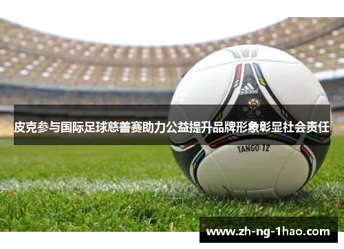 皮克参与国际足球慈善赛助力公益提升品牌形象彰显社会责任