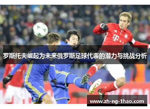 罗斯托夫崛起为未来俄罗斯足球代表的潜力与挑战分析