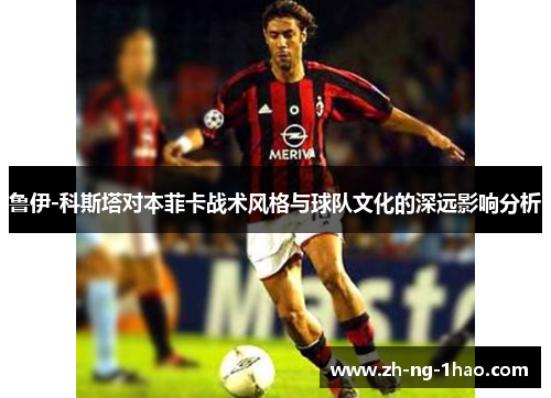 鲁伊-科斯塔对本菲卡战术风格与球队文化的深远影响分析 鲁伊-科斯塔对本菲卡战术风格与球队文化的深远影响分析
